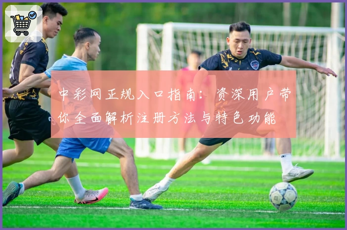 中彩网正规入口指南：资深用户带你全面解析注册方法与特色功能