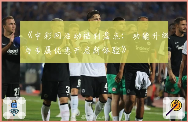 《中彩网活动福利盘点：功能升级与专属优惠开启新体验》