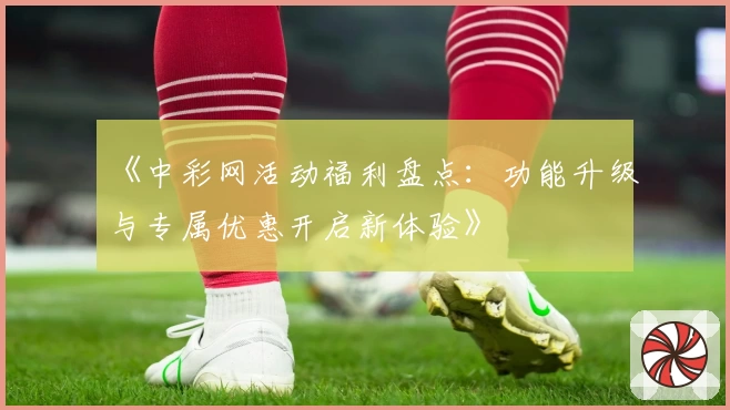 《中彩网活动福利盘点：功能升级与专属优惠开启新体验》