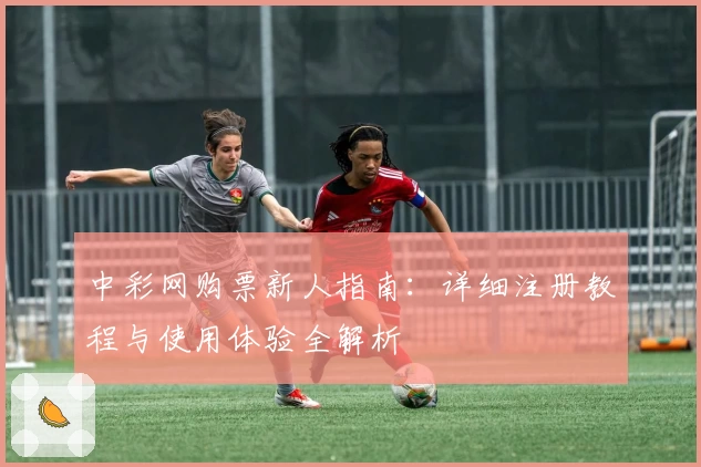 中彩网购票新人指南：详细注册教程与使用体验全解析