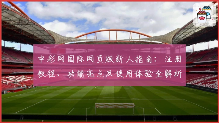 中彩网国际网页版新人指南：注册教程、功能亮点及使用体验全解析