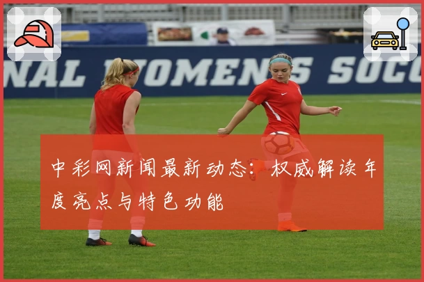 中彩网新闻最新动态：权威解读年度亮点与特色功能