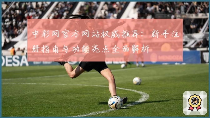中彩网官方网站权威推荐：新手注册指南与功能亮点全面解析