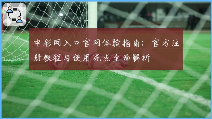 中彩网入口官网体验指南：官方注册教程与使用亮点全面解析