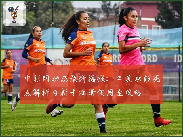 中彩网动态最新播报：年度功能亮点解析与新手注册使用全攻略