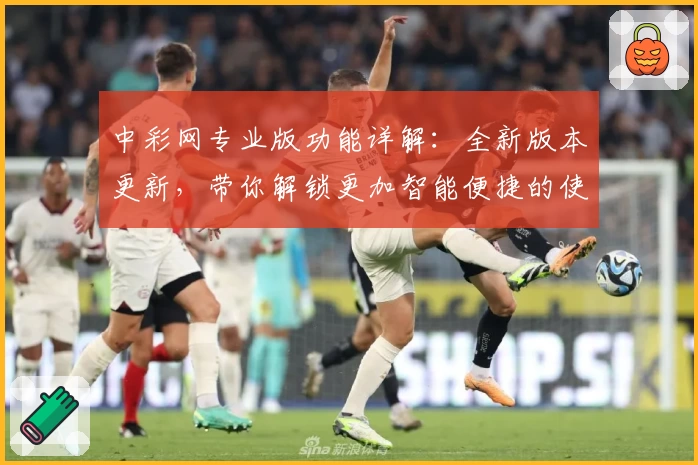 中彩网专业版功能详解：全新版本更新，带你解锁更加智能便捷的使用体验