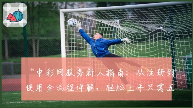 “中彩网服务新人指南：从注册到使用全流程详解，轻松上手只需五分钟”