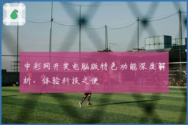 中彩网开奖电脑版特色功能深度解析，体验科技之便