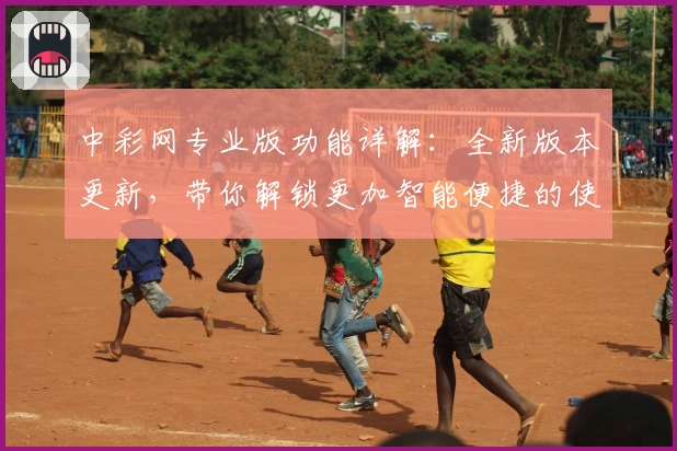 中彩网专业版功能详解：全新版本更新，带你解锁更加智能便捷的使用体验