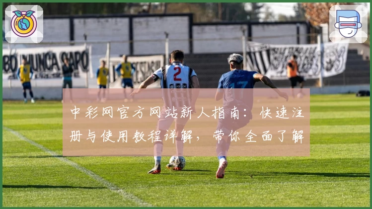 中彩网官方网站新人指南：快速注册与使用教程详解，带你全面了解便捷操作