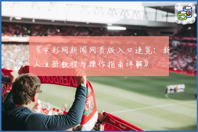 《中彩网新闻网页版入口速览：新人注册教程与操作指南详解》