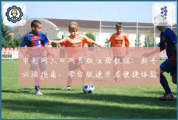 中彩网入口网页版注册教程：新手必读指南，带你极速开启便捷体验