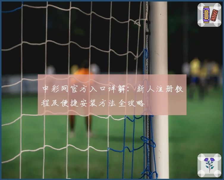 中彩网官方入口详解：新人注册教程及便捷安装方法全攻略